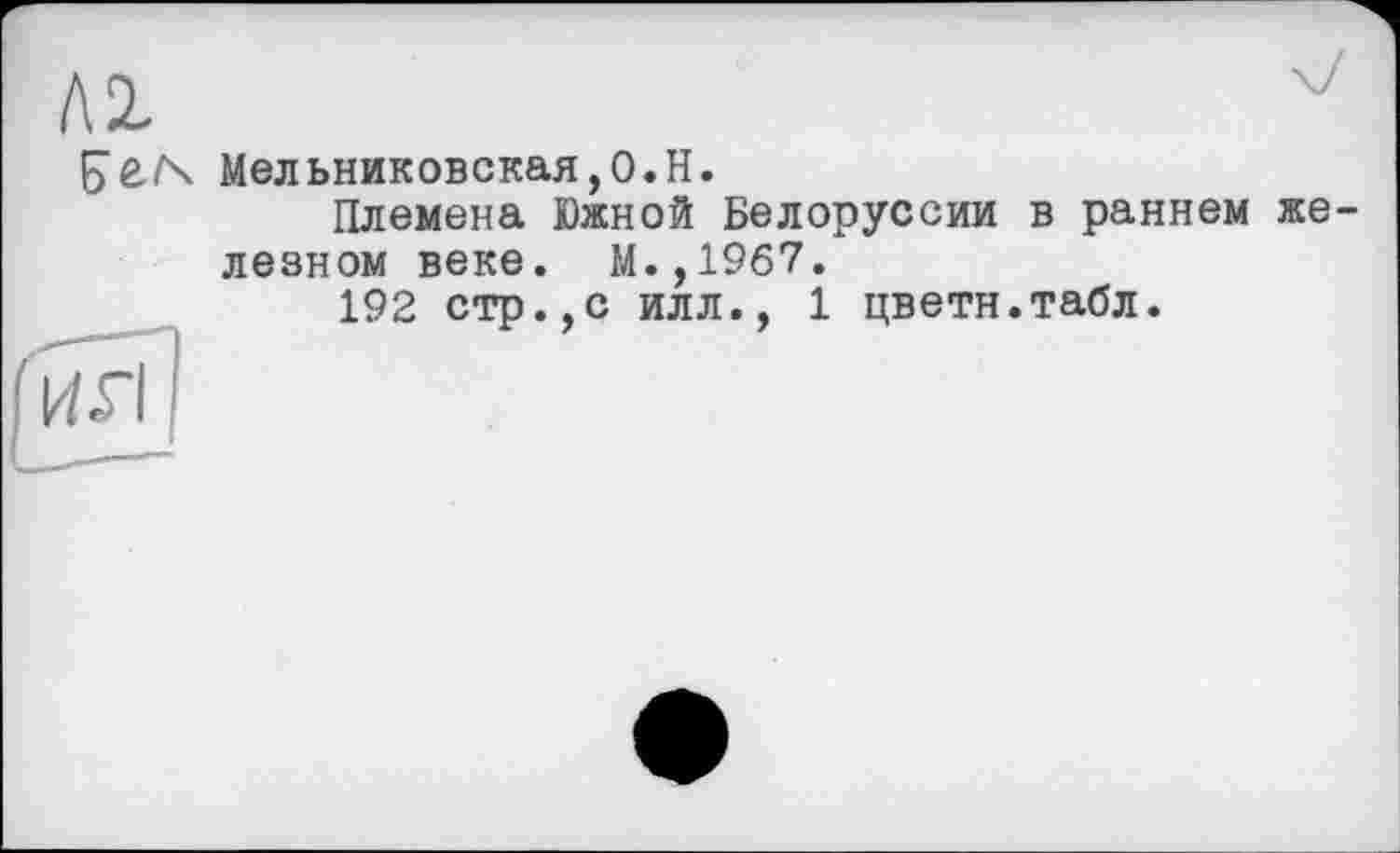 ﻿Б’ЄГх Мельниковская,О.Н.
Племена Южной Белоруссии в раннем железном веке. М.,1967.
192 стр.,с илл., 1 цветн.табл.